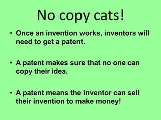 No copy cats!
• Once an invention works, inventors will
need to get a patent.
• A patent makes sure that no one can
copy their idea.
• A patent means the inventor can sell
their invention to make money!
 