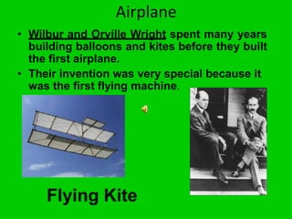 Airplane
• Wilbur and Orville Wright spent many years
building balloons and kites before they built
the first airplane.
• Their invention was very special because it
was the first flying machine.
Flying Kite
 