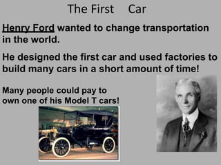 The First Car
Henry Ford wanted to change transportation
in the world.
He designed the first car and used factories to
build many cars in a short amount of time!
Many people could pay to
own one of his Model T cars!
 