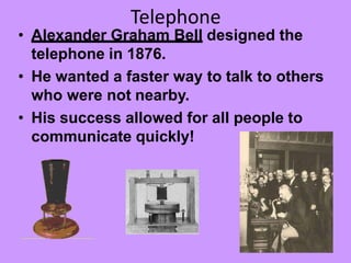 Telephone
• Alexander Graham Bell designed the
telephone in 1876.
• He wanted a faster way to talk to others
who were not nearby.
• His success allowed for all people to
communicate quickly!
 