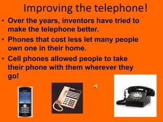 Improving the telephone!
• Over the years, inventors have tried to
make the telephone better.
• Phones that cost less let many people
own one in their home.
• Cell phones allowed people to take
their phone with them wherever they
go!
 