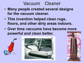 Vacuum Cleaner
• Many people created several designs
for the vacuum cleaner.
• This invention helped clean rugs,
floors, and other dirty areas indoors.
• Over time vacuums have become more
powerful and clean better.
 