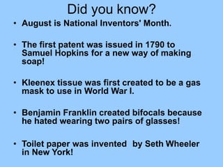 Did you know?
• August is National Inventors' Month.
• The first patent was issued in 1790 to
Samuel Hopkins for a new way of making
soap!
• Kleenex tissue was first created to be a gas
mask to use in World War I.
• Benjamin Franklin created bifocals because
he hated wearing two pairs of glasses!
• Toilet paper was invented by Seth Wheeler
in New York!
 