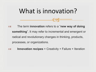  The term innovation refers to a “new way of doing
something”. It may refer to incremental and emergent or
radical and revolutionary changes in thinking, products,
processes, or organizations.
 Innovation recipes = Creativity + Failure + Iteration
What is innovation?

 