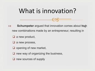 Schumpeter argued that innovation comes about t
h
r
o
u
g
h
new combinations made by an entrepreneur, resulting in
 a new product,
 a new process,
 opening of new market,
 new way of organizing the business,
 new sources of supply
What is innovation?

 