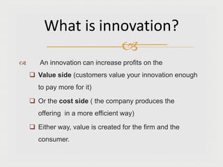  An innovation can increase profits on the
 Value side (customers value your innovation enough
to pay more for it)
 Or the cost side ( the company produces the
offering in a more efficient way)
 Either way, value is created for the firm and the
consumer.
What is innovation?

 