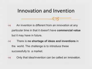  An invention is different from an innovation at any
particular time in that it doesn't have commercial value
but it may have in future.
 There is no shortage of ideas and inventions in
the world. The challenge is to introduce these
successfully to a market.
 Only that idea/invention can be called an innovation.
Innovation and Invention

 