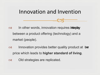  In other words, innovation requires interplay
between a product offering (technology) and a
market (people).
 Innovation provides better quality product at l
o
w
e
r
price which leads to higher standard of living.
 Old strategies are replicated.
Innovation and Invention

 