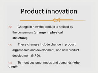  Change in how the product is noticed by
the consumers (change in physical
structure).
 These changes include change in product
d
e
s
i
g
n
,research and development, and new product
development (NPD).
 To meet customer needs and demands (why
c
h
a
n
g
e
?
)
Product innovation

 