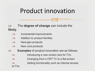  The degree of change can include the
following:
 Incremental improvements
 Addition to product families
 Next-gen products
 New core products
 Examples of product innovation are as follows:
 Introducing a new screen size for TVs.
 Changing from a CRT TV to a flat screen.
 Adding functionality such as internet access
to TVs.
Product innovation

 