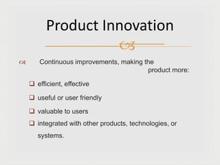  Continuous improvements, making the
product more:
 efficient, effective
 useful or user friendly
 valuable to users
 integrated with other products, technologies, or
systems.
Product Innovation

 
