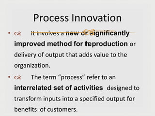 •  It involves a new or significantly
improved method for t
h
eproduction or
delivery of output that adds value to the
organization.
•  The term “process” refer to an
interrelated set of activities designed to
transform inputs into a specified output for
benefits of customers.
Process Innovation

 
