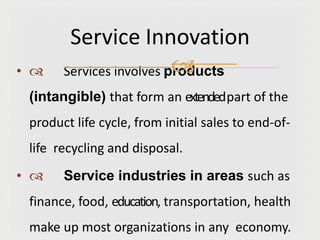 •  Services involves products
(intangible) that form an extendedpart of the
product life cycle, from initial sales to end-of-
life recycling and disposal.
•  Service industries in areas such as
finance, food, education, transportation, health
make up most organizations in any economy.
Service Innovation

 