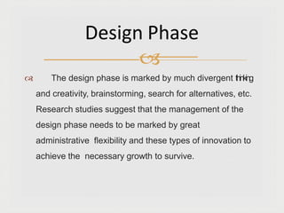  The design phase is marked by much divergent thinking
and creativity, brainstorming, search for alternatives, etc.
Research studies suggest that the management of the
design phase needs to be marked by great
administrative flexibility and these types of innovation to
achieve the necessary growth to survive.
Design Phase

 