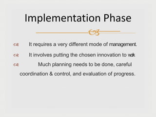  It requires a very different mode of management.
 It involves putting the chosen innovation to w
o
r
k
.
 Much planning needs to be done, careful
coordination & control, and evaluation of progress.
Implementation Phase

 