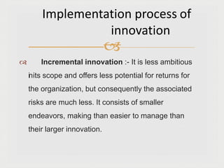 
 Incremental innovation :- It is less ambitious
inits scope and offers less potential for returns for
the organization, but consequently the associated
risks are much less. It consists of smaller
endeavors, making than easier to manage than
their larger innovation.
Implementation process of
innovation
 