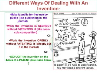 Different Ways Of Dealing With An
Invention:
48
•Make it public for free use by
public (like publishing in the
journal) Or
•Work the invention in SECRECY
without PATENTING it (like coco-
cola composition)
Or
•Work the invention OPENLY
without PATENTING it (directly put
it in the market)
Or
•EXPLOIT the invention on the
basis of a PATENT (like Rank Xerox
)
 