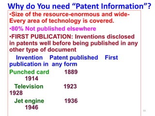 Why do You need “Patent Information”?
•Size of the resource-enormous and wide-
Every area of technology is covered.
•80% Not published elsewhere
•FIRST PUBLICATION: Inventions disclosed
in patents well before being published in any
other type of document
Invention Patent published First
publication in any form
Punched card 1889
1914
Television 1923
1928
Jet engine 1936
1946 55
 