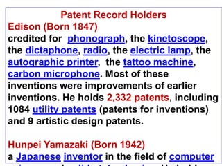 Patent Record Holders
Edison (Born 1847)
credited for phonograph, the kinetoscope,
the dictaphone, radio, the electric lamp, the
autographic printer, the tattoo machine,
carbon microphone. Most of these
inventions were improvements of earlier
inventions. He holds 2,332 patents, including
1084 utility patents (patents for inventions)
and 9 artistic design patents.
Hunpei Yamazaki (Born 1942)
a Japanese inventor in the field of computer
 