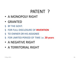 9 May 2021 66
PATENT ?
• A MONOPOLY RIGHT
• GRANTED
§ BY THE GOVT.
§ FOR FULL DISCLOSURE OF INVENTION
§ TO OWNER OR HIS ASSIGNEE
§ FOR LIMITED PERIOD OF TIME i.e. 20 years
• A NEGATIVE RIGHT
• A TERRITORIAL RIGHT
 