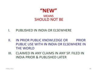 9 May 2021 68
“NEW”
MEANS
SHOULD NOT BE
I. PUBLISHED IN INDIA OR ELSEWHERE
II. IN PRIOR PUBLIC KNOWLEDGE OR PRIOR
PUBLIC USE WITH IN INDIA OR ELSEWHERE IN
THE WORLD
III. CLAIMED IN ANY CLAIMS IN ANY SP. FILED IN
INDIA PRIOR & PUBLISHED LATER
 