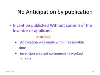 9 May 2021 69
No Anticipation by publication
• Invention published Without consent of the
inventor or applicant.
provided
 Application was made within reasonable
time
 invention was not commercially worked
in India
 