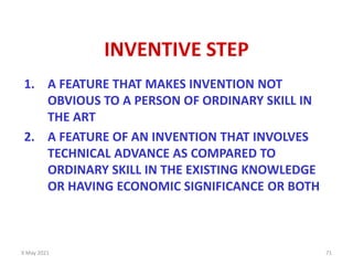 9 May 2021 71
INVENTIVE STEP
1. A FEATURE THAT MAKES INVENTION NOT
OBVIOUS TO A PERSON OF ORDINARY SKILL IN
THE ART
2. A FEATURE OF AN INVENTION THAT INVOLVES
TECHNICAL ADVANCE AS COMPARED TO
ORDINARY SKILL IN THE EXISTING KNOWLEDGE
OR HAVING ECONOMIC SIGNIFICANCE OR BOTH
 