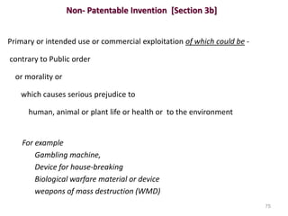 Non- Patentable Invention [Section 3b]
Primary or intended use or commercial exploitation of which could be -
contrary to Public order
or morality or
which causes serious prejudice to
human, animal or plant life or health or to the environment
For example
Gambling machine,
Device for house-breaking
Biological warfare material or device
weapons of mass destruction (WMD)
75
 