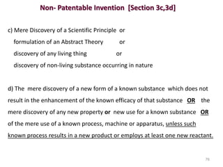 Non- Patentable Invention [Section 3c,3d]
c) Mere Discovery of a Scientific Principle or
formulation of an Abstract Theory or
discovery of any living thing or
discovery of non-living substance occurring in nature
d) The mere discovery of a new form of a known substance which does not
result in the enhancement of the known efficacy of that substance OR the
mere discovery of any new property or new use for a known substance OR
of the mere use of a known process, machine or apparatus, unless such
known process results in a new product or employs at least one new reactant.
76
 