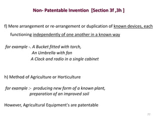 Non- Patentable Invention [Section 3f ,3h ]
f) Mere arrangement or re-arrangement or duplication of known devices, each
functioning independently of one another in a known way
for example -. A Bucket fitted with torch,
An Umbrella with fan
A Clock and radio in a single cabinet
h) Method of Agriculture or Horticulture
for example :- producing new form of a known plant,
preparation of an improved soil
However, Agricultural Equipment's are patentable
77
 
