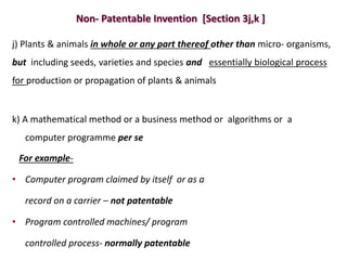 Non- Patentable Invention [Section 3j,k ]
j) Plants & animals in whole or any part thereof other than micro- organisms,
but including seeds, varieties and species and essentially biological process
for production or propagation of plants & animals
k) A mathematical method or a business method or algorithms or a
computer programme per se
For example-
• Computer program claimed by itself or as a
record on a carrier – not patentable
• Program controlled machines/ program
controlled process- normally patentable
 