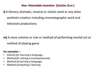 Non- Patentable Invention [Section 3l,m ]
l) A literary, dramatic, musical or artistic work or any other
aesthetic creation including cinematographic work and
television productions.
m) A mere scheme or rule or method of performing mental act or
method of playing game
For examples –
• Scheme for learning a language ,
• Method for solving a crossword puzzle,
• Method of learning a language,
• Method of teaching / learning
 