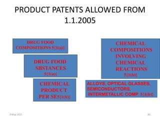 9 May 2021 85
PRODUCT PATENTS ALLOWED FROM
1.1.2005
DRUG FOOD
COMPOSITIONS 5{1(a)}
DRUG FOOD
SBSTANCES
5{1(a)}
CHEMICAL
PRODUCT
PER SE5{1(b)}
CHEMICAL
COMPOSITIONS
INVOLVING
CHEMICAL
REACTIONS
5{1(b)}
ALLOYS, OPTICAL GLASSES,
SEMICONDUCTORS,
INTERMETALLIC COMP. 5{1(b)}
 
