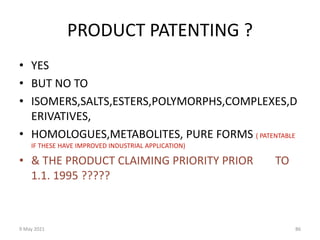 9 May 2021 86
PRODUCT PATENTING ?
• YES
• BUT NO TO
• ISOMERS,SALTS,ESTERS,POLYMORPHS,COMPLEXES,D
ERIVATIVES,
• HOMOLOGUES,METABOLITES, PURE FORMS ( PATENTABLE
IF THESE HAVE IMPROVED INDUSTRIAL APPLICATION)
• & THE PRODUCT CLAIMING PRIORITY PRIOR TO
1.1. 1995 ?????
 
