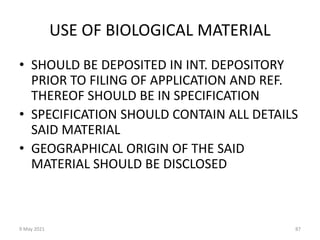 9 May 2021 87
USE OF BIOLOGICAL MATERIAL
• SHOULD BE DEPOSITED IN INT. DEPOSITORY
PRIOR TO FILING OF APPLICATION AND REF.
THEREOF SHOULD BE IN SPECIFICATION
• SPECIFICATION SHOULD CONTAIN ALL DETAILS
SAID MATERIAL
• GEOGRAPHICAL ORIGIN OF THE SAID
MATERIAL SHOULD BE DISCLOSED
 