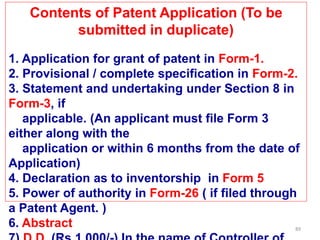 89
Contents of Patent Application (To be
submitted in duplicate)
1. Application for grant of patent in Form-1.
2. Provisional / complete specification in Form-2.
3. Statement and undertaking under Section 8 in
Form-3, if
applicable. (An applicant must file Form 3
either along with the
application or within 6 months from the date of
Application)
4. Declaration as to inventorship in Form 5
5. Power of authority in Form-26 ( if filed through
a Patent Agent. )
6. Abstract
 