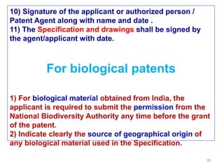 90
10) Signature of the applicant or authorized person /
Patent Agent along with name and date .
11) The Specification and drawings shall be signed by
the agent/applicant with date.
For biological patents
1) For biological material obtained from India, the
applicant is required to submit the permission from the
National Biodiversity Authority any time before the grant
of the patent.
2) Indicate clearly the source of geographical origin of
any biological material used in the Specification.
 
