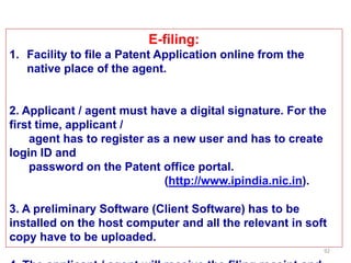 92
E-filing:
1. Facility to file a Patent Application online from the
native place of the agent.
2. Applicant / agent must have a digital signature. For the
first time, applicant /
agent has to register as a new user and has to create
login ID and
password on the Patent office portal.
(http://www.ipindia.nic.in).
3. A preliminary Software (Client Software) has to be
installed on the host computer and all the relevant in soft
copy have to be uploaded.
 