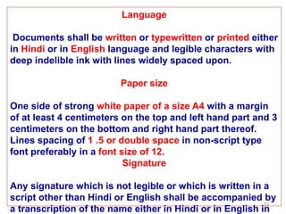 93
Language
Documents shall be written or typewritten or printed either
in Hindi or in English language and legible characters with
deep indelible ink with lines widely spaced upon.
Paper size
One side of strong white paper of a size A4 with a margin
of at least 4 centimeters on the top and left hand part and 3
centimeters on the bottom and right hand part thereof.
Lines spacing of 1 .5 or double space in non-script type
font preferably in a font size of 12.
Signature
Any signature which is not legible or which is written in a
script other than Hindi or English shall be accompanied by
a transcription of the name either in Hindi or in English in
 