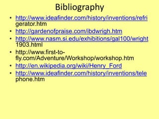 Bibliography
• http://www.ideafinder.com/history/inventions/refri
gerator.htm
• http://gardenofpraise.com/ibdwrigh.htm
• http://www.nasm.si.edu/exhibitions/gal100/wright
1903.html
• http://www.first-to-
fly.com/Adventure/Workshop/workshop.htm
• http://en.wikipedia.org/wiki/Henry_Ford
• http://www.ideafinder.com/history/inventions/tele
phone.htm
 