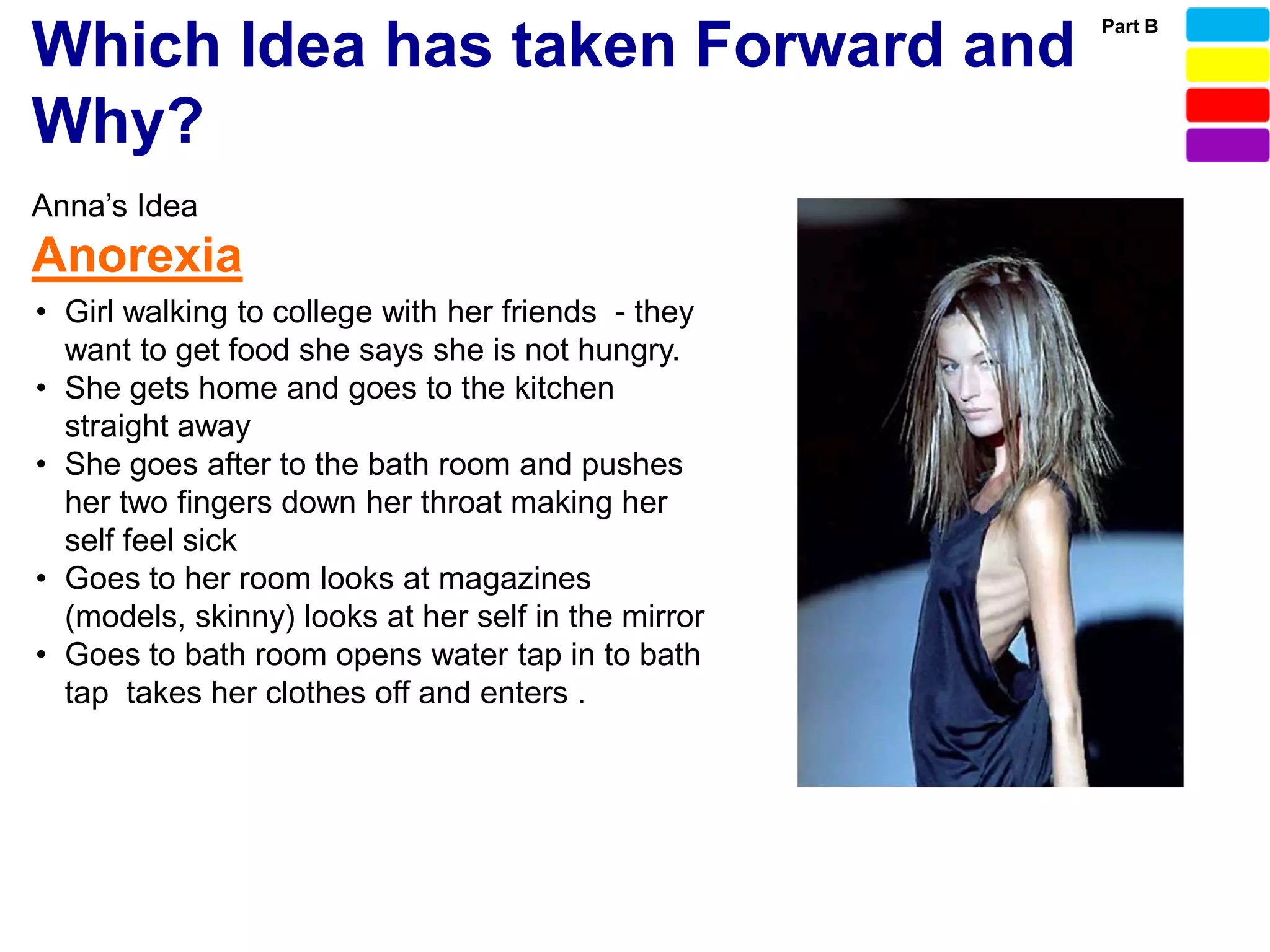 Part B
Which Idea has taken Forward and
Why?
Anna’s Idea
Anorexia
• Girl walking to college with her friends - they
  want to get food she says she is not hungry.
• She gets home and goes to the kitchen
  straight away
• She goes after to the bath room and pushes
  her two fingers down her throat making her
  self feel sick
• Goes to her room looks at magazines
  (models, skinny) looks at her self in the mirror
• Goes to bath room opens water tap in to bath
  tap takes her clothes off and enters .
 