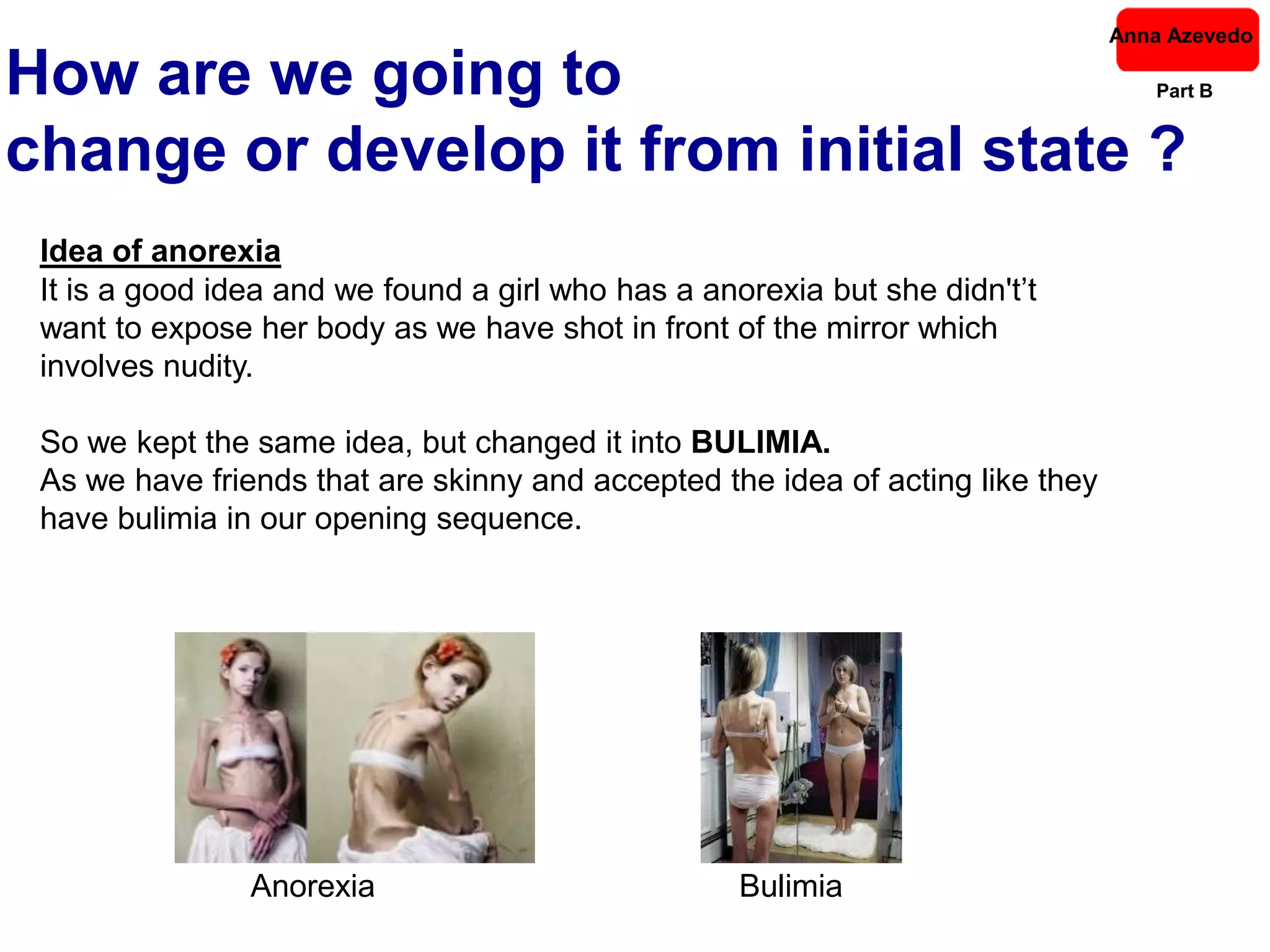Anna Azevedo

How are we going to                                                                Part B


change or develop it from initial state ?
 Idea of anorexia
 It is a good idea and we found a girl who has a anorexia but she didn't’t
 want to expose her body as we have shot in front of the mirror which
 involves nudity.

 So we kept the same idea, but changed it into BULIMIA.
 As we have friends that are skinny and accepted the idea of acting like they
 have bulimia in our opening sequence.




                Anorexia                            Bulimia
 