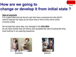 Anna Azevedo

How are we going to                                                                Part B


change or develop it from initial state ?
 Idea of anorexia
 It is a good idea and we found a girl who has a anorexia but she didn't’t
 want to expose her body as we have shot in front of the mirror which
 involves nudity.

 So we kept the same idea, but changed it into BULIMIA.
 As we have friends that are skinny and accepted the idea of acting like they
 have bulimia in our opening sequence.




                Anorexia                            Bulimia
 