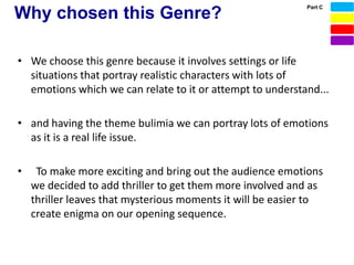 Part C
Why chosen this Genre?

• We choose this genre because it involves settings or life
  situations that portray realistic characters with lots of
  emotions which we can relate to it or attempt to understand...

• and having the theme bulimia we can portray lots of emotions
  as it is a real life issue.

•    To make more exciting and bring out the audience emotions
    we decided to add thriller to get them more involved and as
    thriller leaves that mysterious moments it will be easier to
    create enigma on our opening sequence.
 