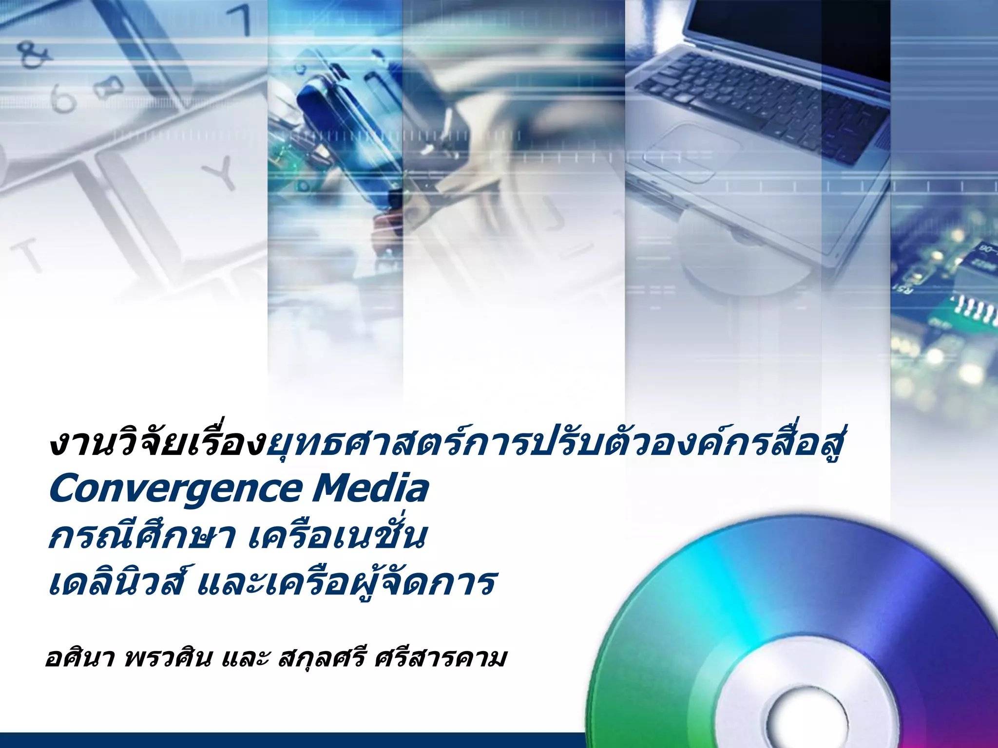 งานวิจัยเรื่องยุทธศาสตร์การปรับตัวองค์กรสื่อสู่
Convergence Media
กรณีศึกษา เครือเนชั่น
เดลินิวส์ และเครือผู้จัดการ
อศินา พรวศิน และ สกุลศรี ศรีสารคาม
 
