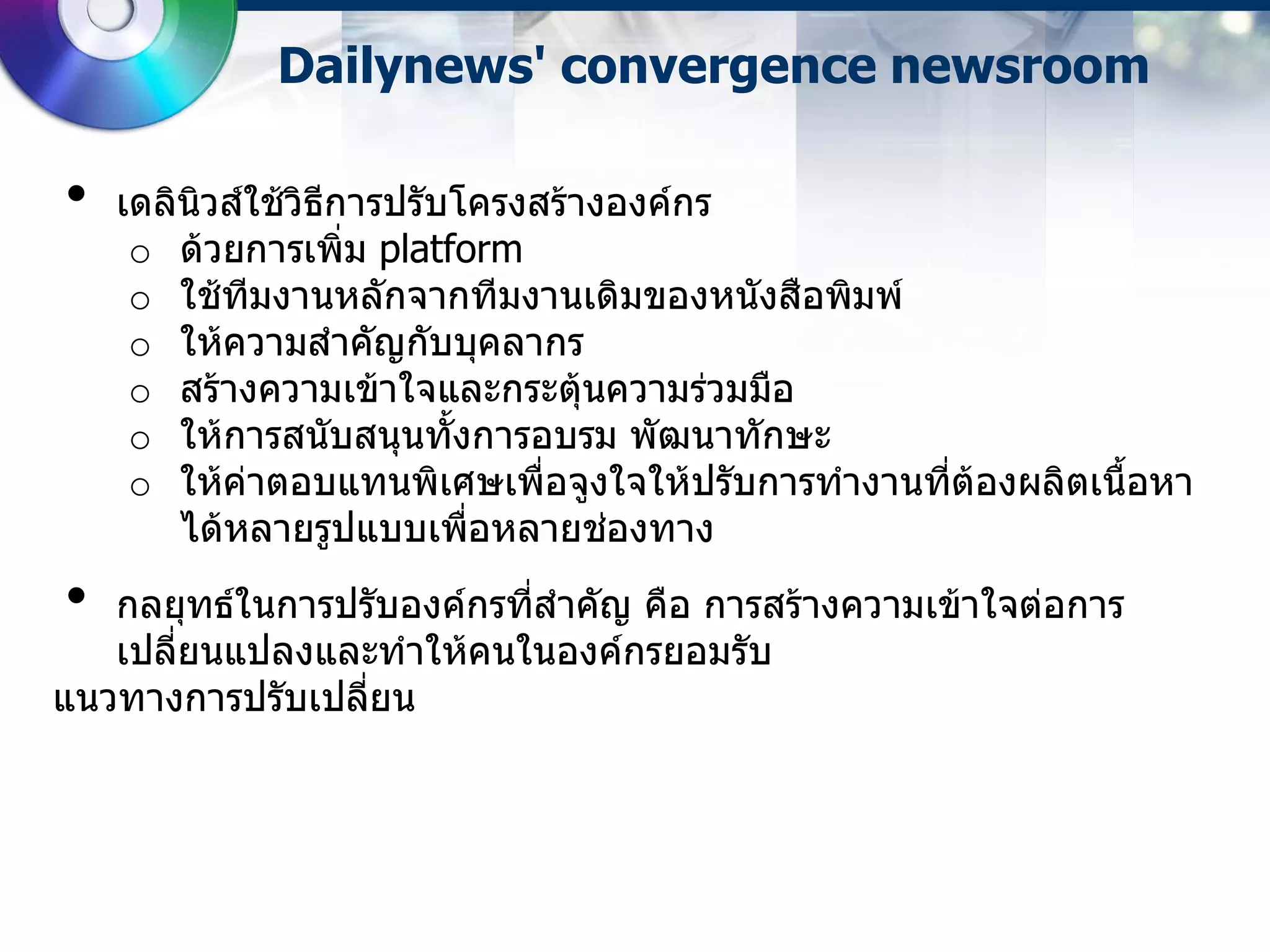Dailynews' convergence newsroom

•   เดลินวส์ใช้วิธการปรับโครงสร้างองค์กร
         ิ        ี
     o ด้วยการเพิ่ม platform
     o ใช้ทมงานหลักจากทีมงานเดิมของหนังสือพิมพ์
            ี
     o ให้ความสาคัญกับบุคลากร
     o สร้างความเข้าใจและกระตุ้นความร่วมมือ
     o ให้การสนับสนุนทั้งการอบรม พัฒนาทักษะ
     o ให้ค่าตอบแทนพิเศษเพื่อจูงใจให้ปรับการทางานทีต้องผลิตเนื้อหา
                                                   ่
        ได้หลายรูปแบบเพือหลายช่องทาง
                          ่
•  กลยุทธ์ในการปรับองค์กรทีสาคัญ คือ การสร้างความเข้าใจต่อการ
                           ่
   เปลี่ยนแปลงและทาให้คนในองค์กรยอมรับ
แนวทางการปรับเปลี่ยน
 