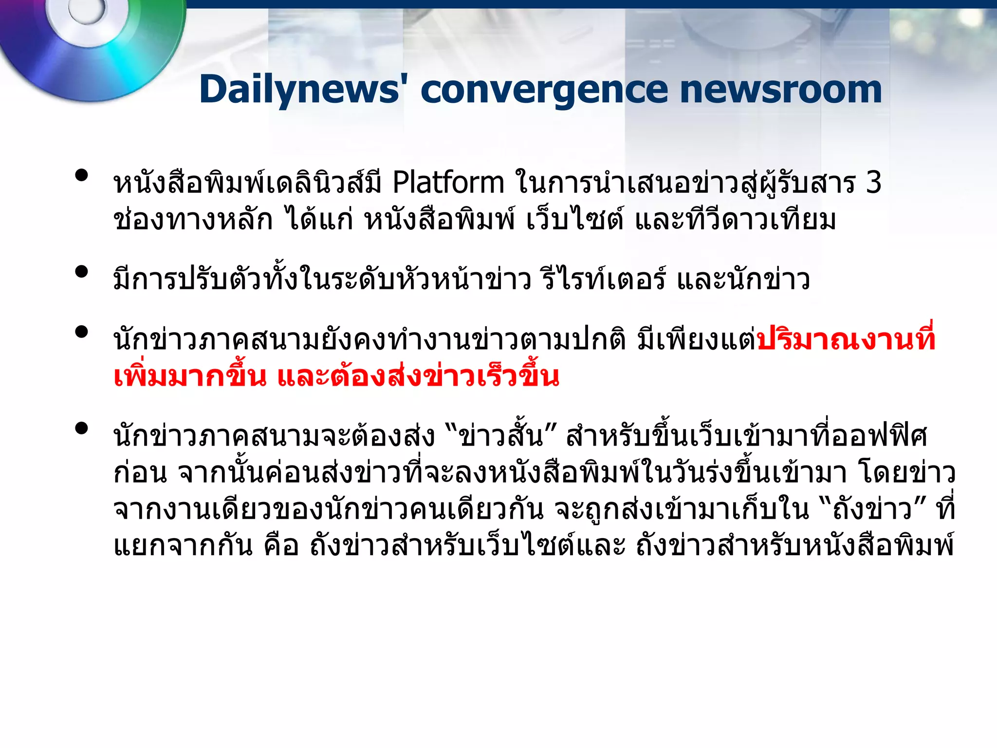 Dailynews' convergence newsroom

•   หนังสือพิมพ์เดลินิวส์​มี Platform ในการนาเสนอข่าวสู่ผู้รบสาร 3
                                                            ั
    ช่องทางหลัก ได้แก่ หนังสือพิมพ์​ เว็บไซต์ และทีวดาวเทียม
                                                    ี
•   มีการปรับตัวทั้งในระดับหัวหน้าข่าว รีไรท์เตอร์​ และนักข่าว
•   นักข่าวภาคสนามยังคงทางานข่าวตามปกติ มีเพียงแต่ปริมาณงานที่
    เพิมมากขึ้น และต้องส่งข่าวเร็วขึ้น
       ่
•   นักข่าวภาคสนามจะต้องส่ง “ข่าวสั้น” สาหรับขึ้นเว็บเข้ามาทีออฟฟิศ
                                                               ่
    ก่อน จากนั้นค่อนส่งข่าวที่จะลงหนังสือพิมพ์ในวันร่งขึ้นเข้ามา โดยข่าว
    จากงานเดียวของนักข่าวคนเดียวกัน จะถูกส่งเข้ามาเก็บใน “ถังข่าว” ที่
    แยกจากกัน คือ ถังข่าวสาหรับเว็บไซต์​และ ถังข่าวสาหรับหนังสือพิมพ์​
 
