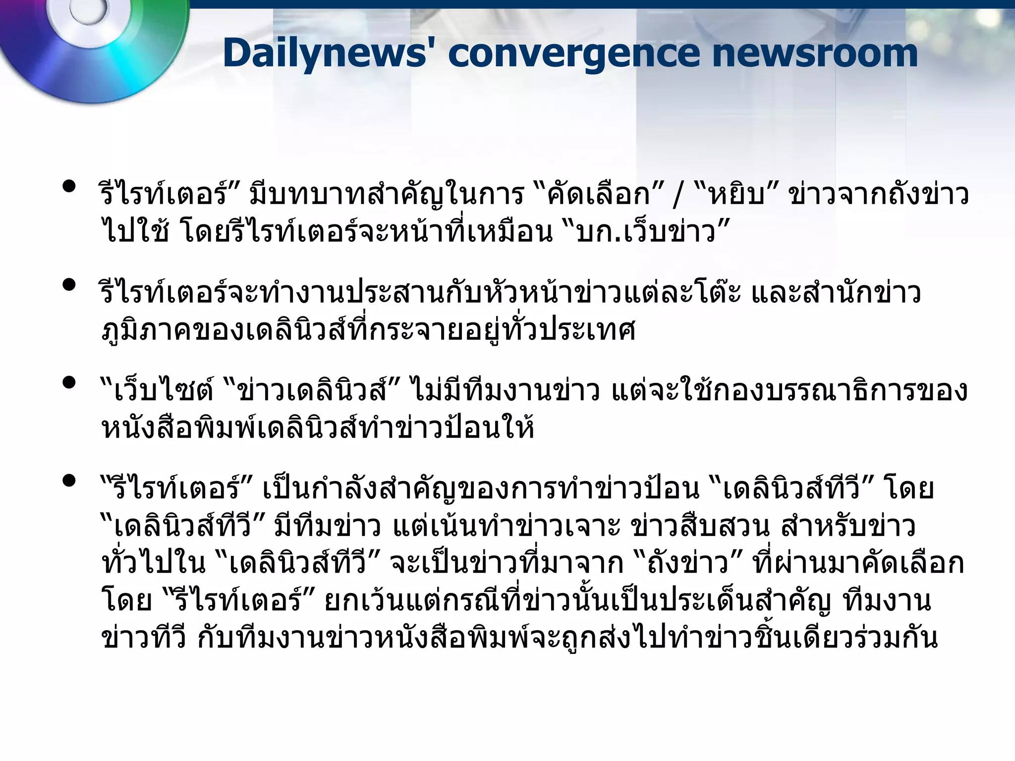 Dailynews' convergence newsroom


•   รีไรท์เตอร์”​ มีบทบาทสาคัญในการ “คัดเลือก”​ / “หยิบ” ข่าวจากถังข่าว
    ไปใช้ โดยรีไรท์เตอร์จะหน้าที่เหมือน “บก.เว็บข่าว”
•   รีไรท์เตอร์จะทางานประสานกับหัวหน้าข่าวแต่ละโต๊ะ และสานักข่าว
    ภูมิภาคของเดลินวส์ทกระจายอยู่ทั่วประเทศ
                    ิ  ี่
•   “เว็บไซต์ “​ข่าวเดลินวส์”​ ไม่มีทีมงานข่าว แต่จะใช้กองบรรณาธิการของ
                         ิ
    หนังสือพิมพ์เดลินิวส์ทาข่าวป้อนให้
•   “รีไรท์เตอร์”​ เป็นกาลังสาคัญของการทาข่าวป้อน “เดลินิวส์ทว” โดย
                                                                ี ี
    “เดลินวส์ทว” มีทีมข่าว แต่เน้นทาข่าวเจาะ ข่าวสืบสวน สาหรับข่าว
           ิ    ี ี
    ทั่วไปใน “เดลินวส์ทว” จะเป็นข่าวที่มาจาก “ถังข่าว”​ ที่ผ่านมาคัดเลือก
                      ิ  ี ี
    โดย “รีไรท์เตอร์” ยกเว้นแต่กรณีที่ข่าวนั้นเป็นประเด็นสาคัญ ทีมงาน
    ข่าวทีวี กับทีมงานข่าวหนังสือพิมพ์จะถูกส่งไปทาข่าวชินเดียวร่วมกัน
                                                          ้
 