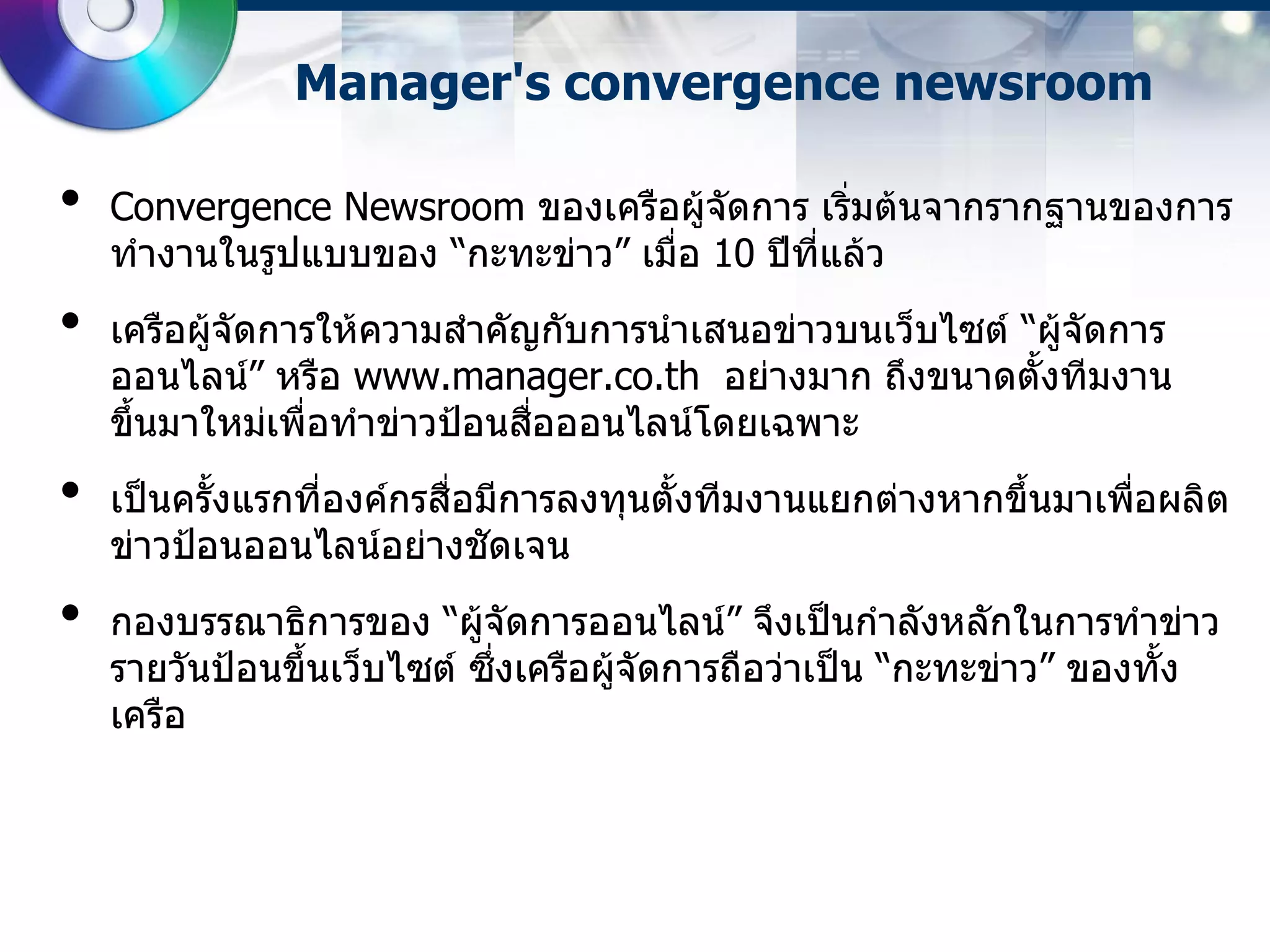 Manager's convergence newsroom

•   Convergence Newsroom ของเครือผู้จดการ เริ่มต้นจากรากฐานของการ
                                       ั
    ทางานในรูปแบบของ “กะทะข่าว” เมื่อ 10 ปีที่แล้ว
•   เครือผู้จัดการให้ความสาคัญกับการนาเสนอข่าวบนเว็บไซต์ “ผู้จัดการ
    ออนไลน์” หรือ www.manager.co.th อย่างมาก ถึงขนาดตั้งทีมงาน
    ขึ้นมาใหม่เพื่อทาข่าวป้อนสือออนไลน์โดยเฉพาะ
                               ่
•   เป็นครั้งแรกที่องค์กรสื่อมีการลงทุนตั้งทีมงานแยกต่างหากขึ้นมาเพือผลิต
                                                                    ่
    ข่าวป้อนออนไลน์อย่างชัดเจน
•   กองบรรณาธิการของ “ผู้จัดการออนไลน์” จึงเป็นกาลังหลักในการทาข่าว
    รายวันป้อนขึ้นเว็บไซต์ ซึ่งเครือผู้จัดการถือว่าเป็น “กะทะข่าว” ของทั้ง
    เครือ
 