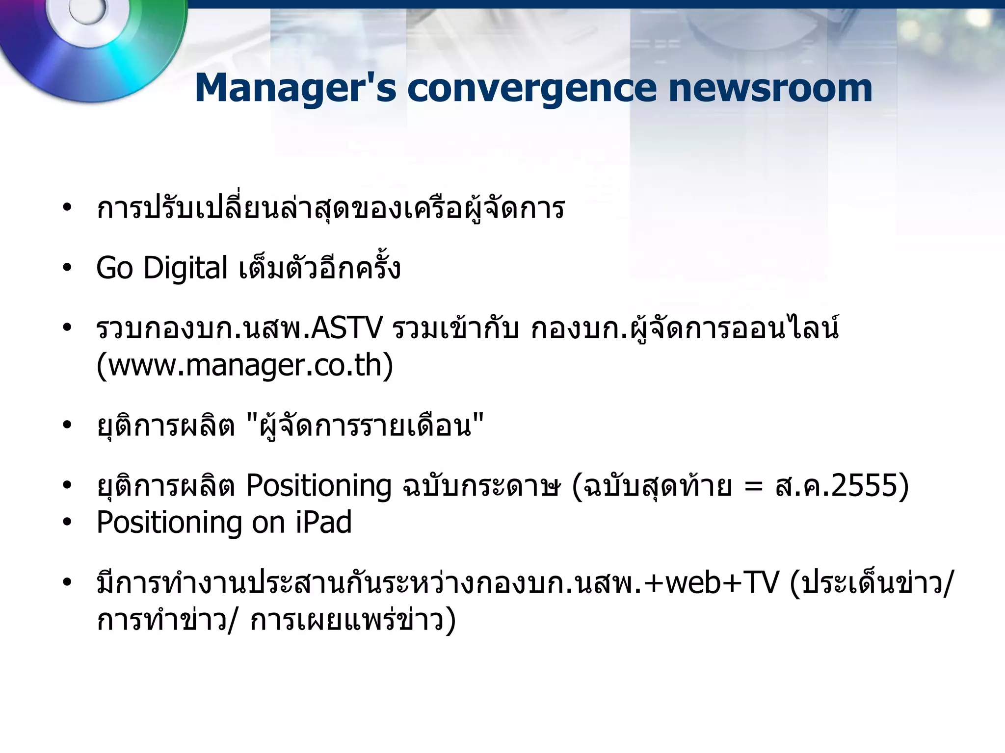 Manager's convergence newsroom

• การปรับเปลี่ยนล่าสุดของเครือผู้จัดการ
• Go Digital เต็มตัวอีกครั้ง
• รวบกองบก.นสพ.ASTV รวมเข้ากับ กองบก.ผู้จัดการออนไลน์​
  (www.manager.co.th)
• ยุติการผลิต "ผู้จัดการรายเดือน"
• ยุติการผลิต Positioning ฉบับกระดาษ (ฉบับสุดท้าย = ส.ค.2555)
• Positioning on iPad
• มีการทางานประสานกันระหว่างกองบก.นสพ.+web+TV (ประเด็นข่าว/
  การทาข่าว/ การเผยแพร่ข่าว)
 